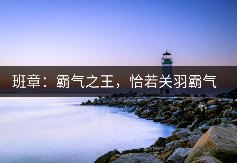 班章：霸氣之王，恰若關(guān)羽霸氣而忠義