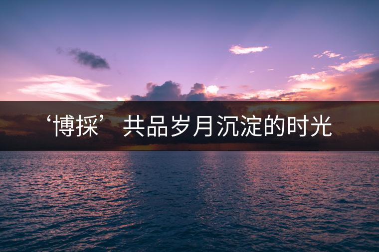 ‘博採’共品歲月沉淀的時(shí)光 ‘博採’共品歲月沉淀的時(shí)光