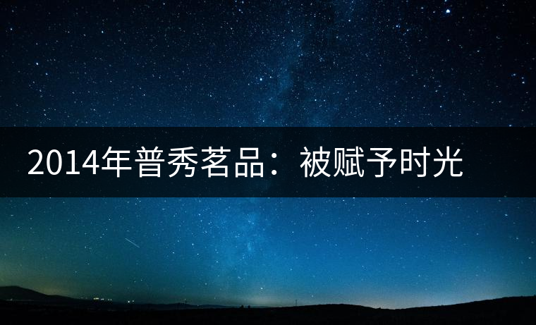 2014年普秀茗品：被賦予時(shí)光的魅力，值得細(xì)品