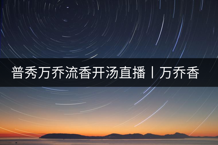 普秀萬(wàn)喬流香開湯直播丨萬(wàn)喬香自遠(yuǎn)古來(lái) 普秀萬(wàn)喬流香開湯直播丨萬(wàn)喬香自遠(yuǎn)古來(lái)