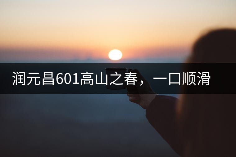 潤(rùn)元昌601高山之春，一口順滑，春韻綿綿