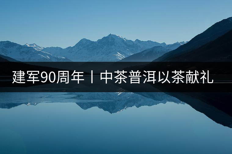 建軍90周年丨中茶普洱以茶獻(xiàn)禮，以茶致敬--將軍班章餅