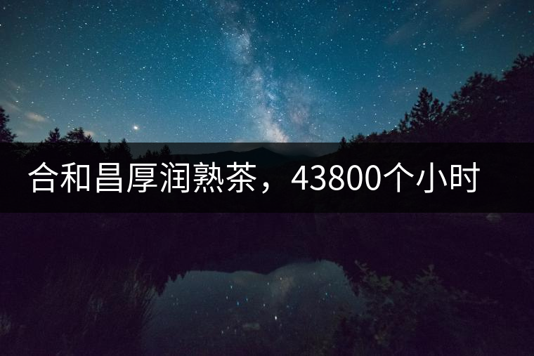 合和昌厚潤熟茶，43800個小時把時光轉(zhuǎn)化成嘗得到的味道！