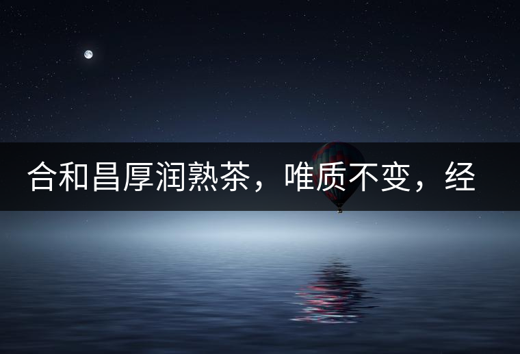 合和昌厚潤熟茶，唯質(zhì)不變，經(jīng)典之上延續(xù)經(jīng)典！