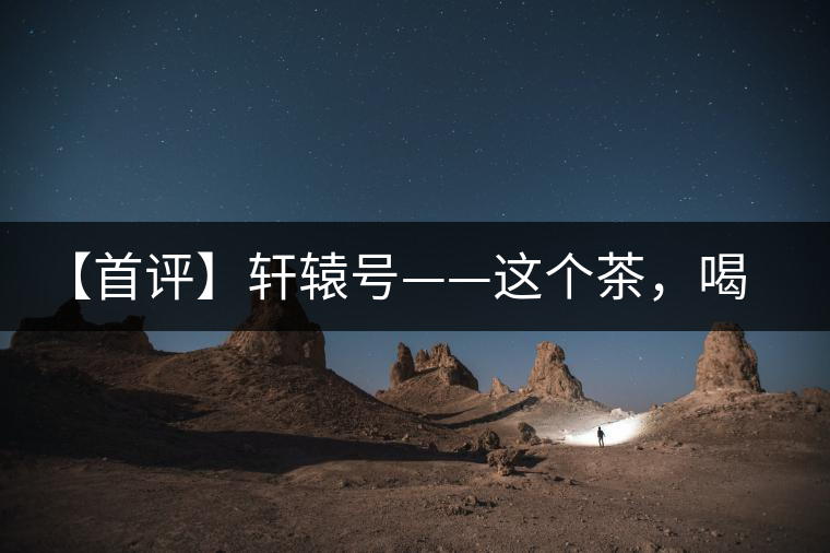 【首評】軒轅號——這個茶，喝的就是優(yōu)秀的綜合感受