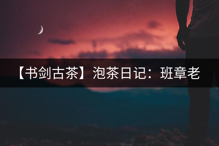 【書劍古茶】泡茶日記：班章老寨，你知多少？
