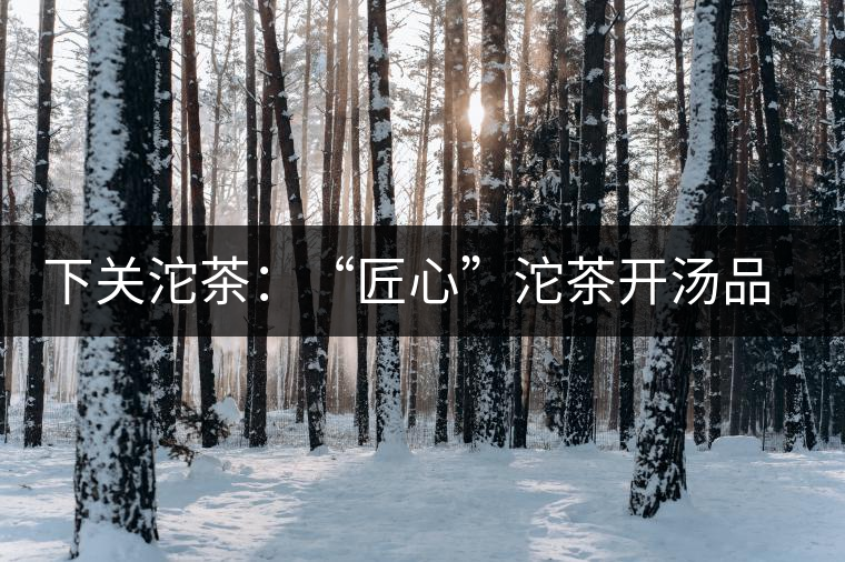 下關(guān)沱茶：“匠心”沱茶開湯品鑒——世界再嘈雜，內(nèi)心總安靜