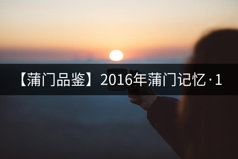 【蒲門品鑒】2016年蒲門記憶·1400 【蒲門品鑒】2016年蒲門記憶·1400