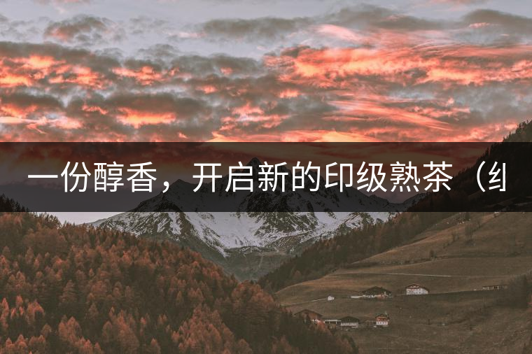 一份醇香，開啟新的印級熟茶（組圖）