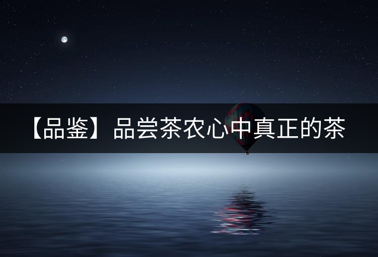【品鑒】品嘗茶農(nóng)心中真正的茶“寶貝” 【品鑒】品嘗茶農(nóng)心中真正的茶“寶貝”