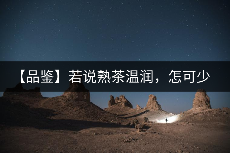 【品鑒】若說熟茶溫潤，怎可少了那玖香？