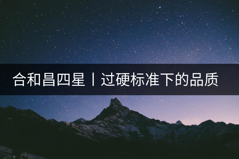 合和昌四星丨過(guò)硬標(biāo)準(zhǔn)下的品質(zhì)，才值得時(shí)間沉淀！