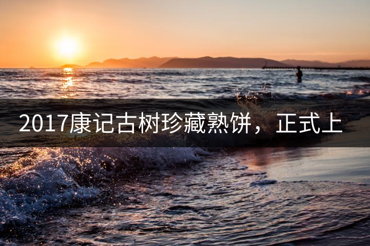 2017康記古樹珍藏熟餅，正式上市！