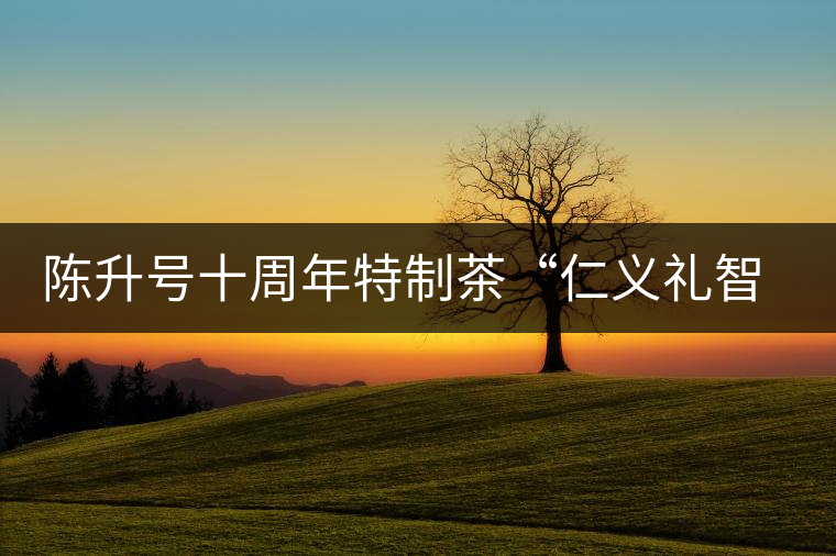 陳升號十周年特制茶“仁義禮智信”重磅來襲！