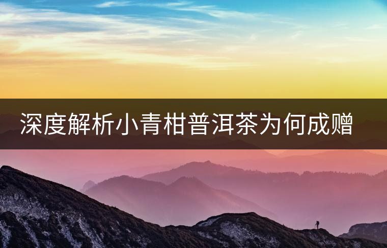 深度解析小青柑普洱茶為何成贈(zèng)禮佳品