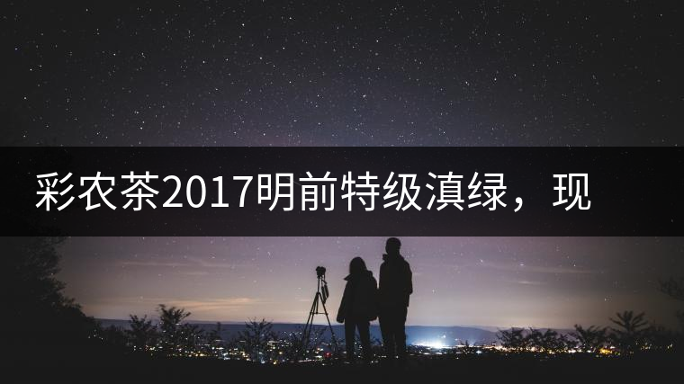 彩農(nóng)茶2017明前特級滇綠，現(xiàn)開始接受預(yù)訂