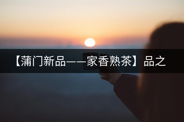【蒲門新品——家香熟茶】品之，是家的味道，存之，是家的思念