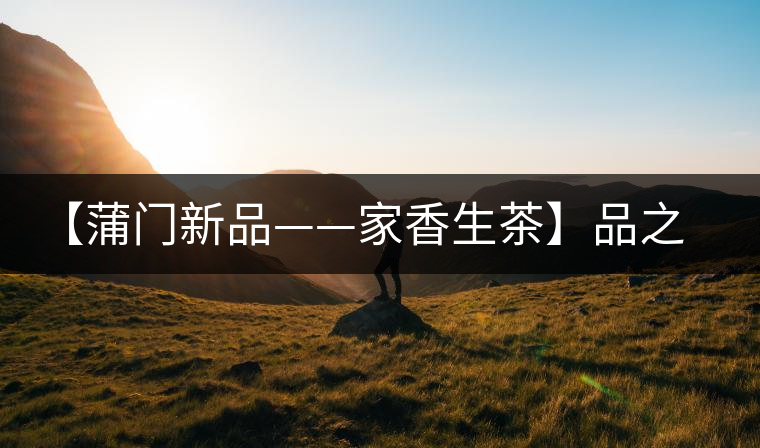 【蒲門新品——家香生茶】品之，是家的味道，存之，是家的思念