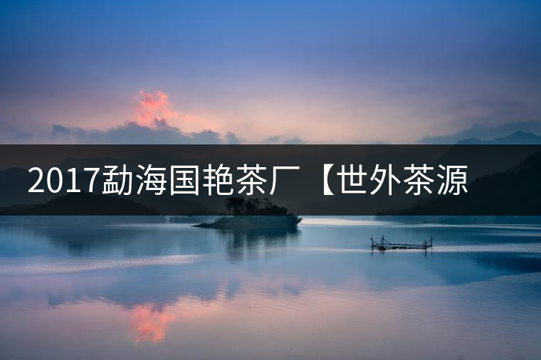 2017勐海國艷茶廠【世外茶源】古樹青餅，限量震撼上市！