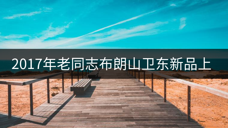 2017年老同志布朗山衛(wèi)東新品上市 2017年老同志布朗山衛(wèi)東新品上市