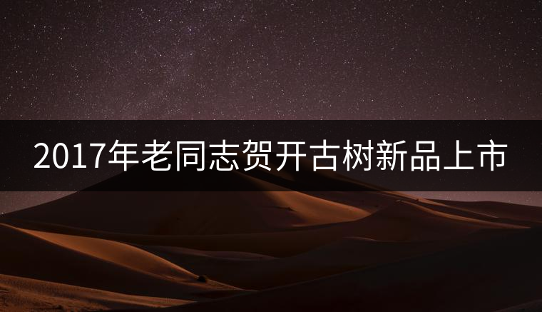 2017年老同志賀開(kāi)古樹(shù)新品上市 2017年老同志賀開(kāi)古樹(shù)新品上市