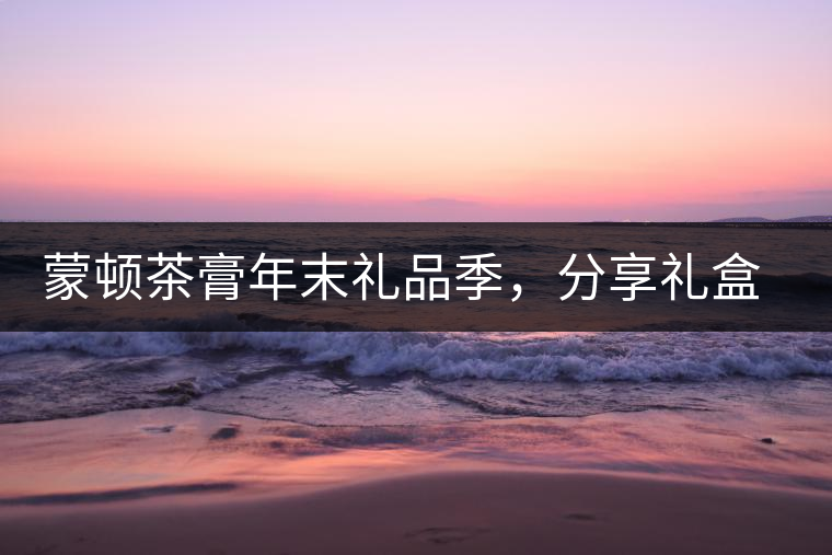 蒙頓茶膏年末禮品季，分享禮盒套裝優(yōu)惠上市！