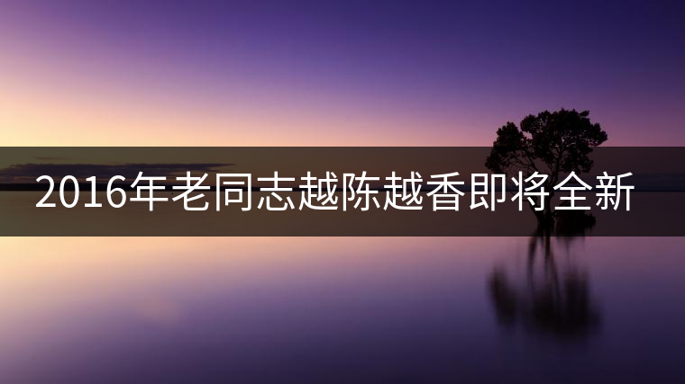 2016年老同志越陳越香即將全新上市！