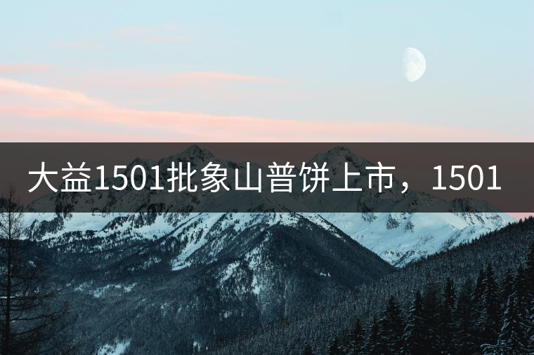 大益1501批象山普餅上市，1501批7542待出