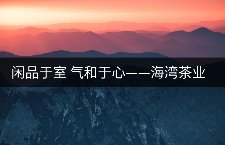 閑品于室 氣和于心——海灣茶業(yè)第四季良閑品餅茶即將上市