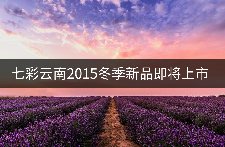 七彩云南2015冬季新品即將上市，敬請期待！