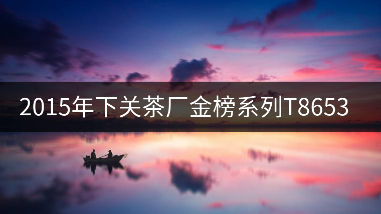 2015年下關(guān)茶廠(chǎng)金榜系列T8653上市 2015年下關(guān)茶廠(chǎng)金榜系列T8653上市