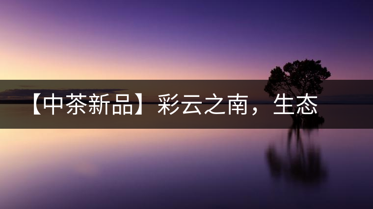 【中茶新品】彩云之南,生態(tài)孔雀 【中茶新品】彩云之南,生態(tài)孔雀