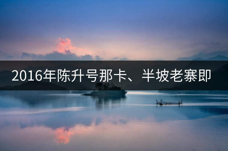 2016年陳升號(hào)那卡、半坡老寨即將上市