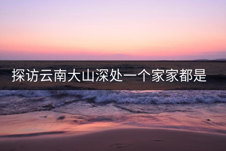 探訪云南大山深處一個(gè)家家都是千萬富翁的小村 探訪云南大山深處一個(gè)家家都是千萬富翁的小村