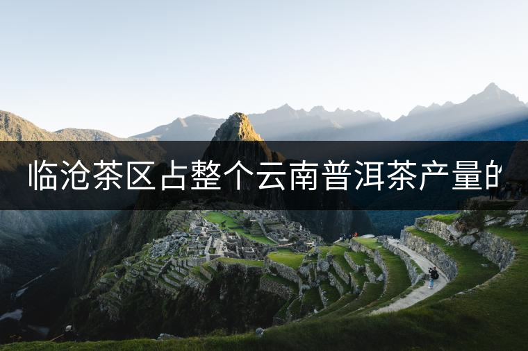 臨滄茶區(qū)占整個云南普洱茶產(chǎn)量的60% 有人卻說臨滄茶很差