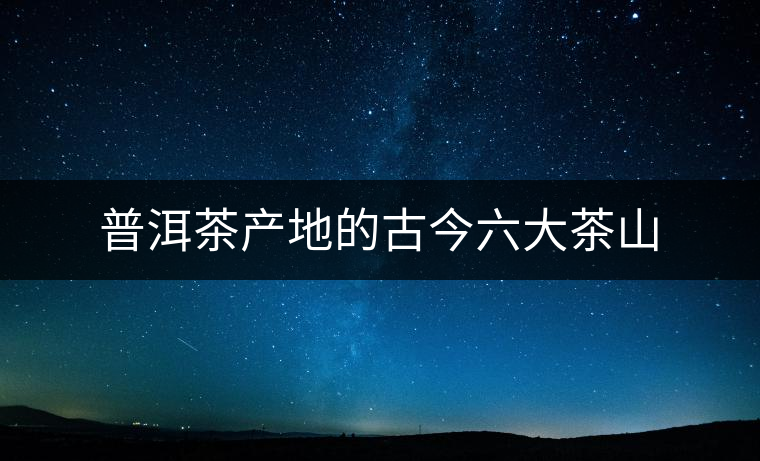 普洱茶產(chǎn)地的古今六大茶山 普洱茶產(chǎn)地的古今六大茶山