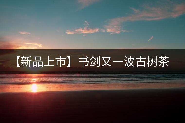【新品上市】書劍又一波古樹茶——逍遙丹震撼來襲！