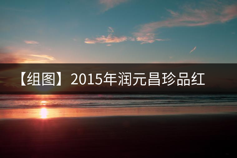 【組圖】2015年潤(rùn)元昌珍品紅印開(kāi)湯 【組圖】2015年潤(rùn)元昌珍品紅印開(kāi)湯