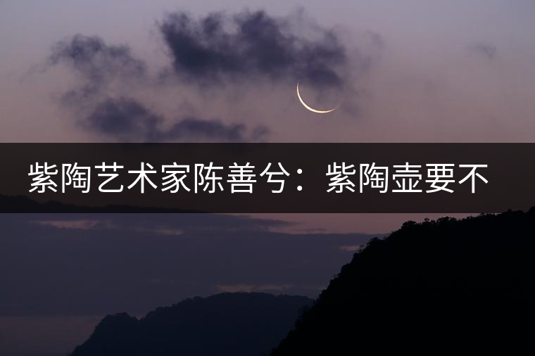 紫陶藝術(shù)家陳善兮：紫陶壺要不斷繼承與創(chuàng)新，而不是一味記載歷史