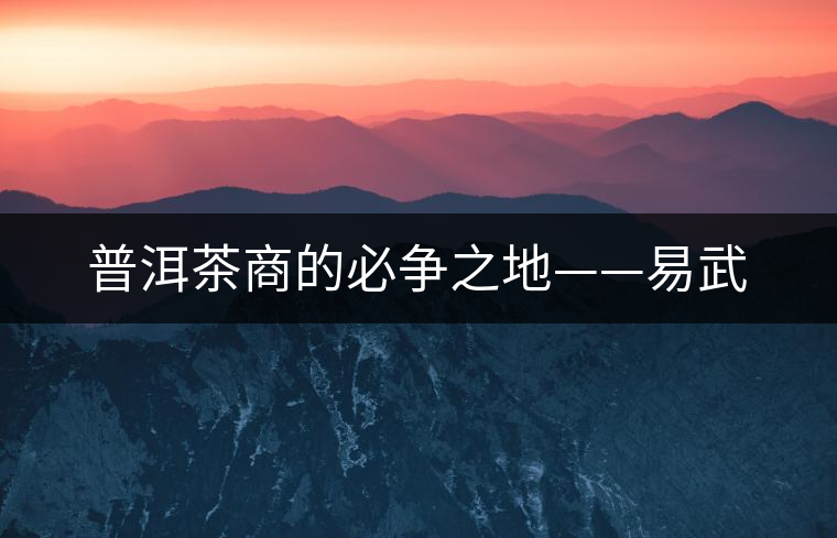 普洱茶商的必爭(zhēng)之地——易武 普洱茶商的必爭(zhēng)之地——易武