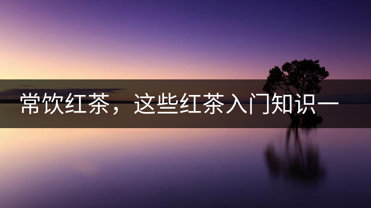 常飲紅茶，這些紅茶入門知識(shí)一定要了解