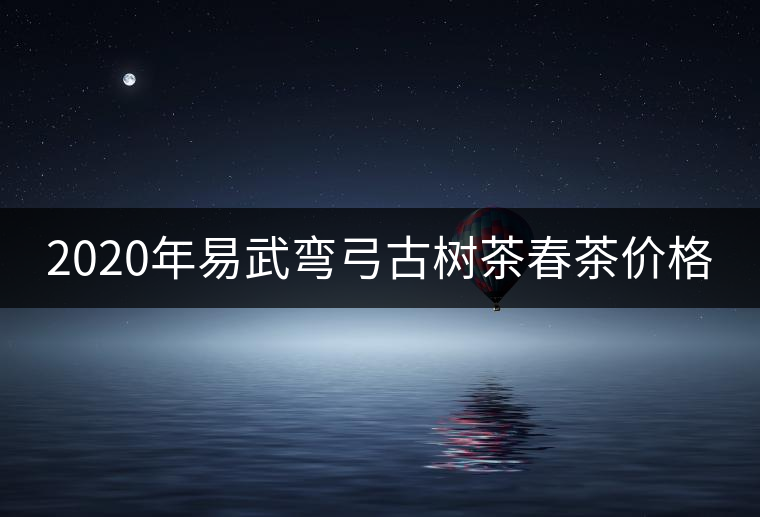 2020年易武彎弓古樹茶春茶價格 2020年易武彎弓古樹茶春茶價格