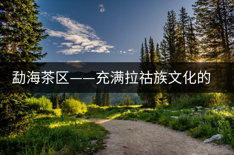 勐海茶區(qū)——充滿拉祜族文化的賀開(kāi)古茶山