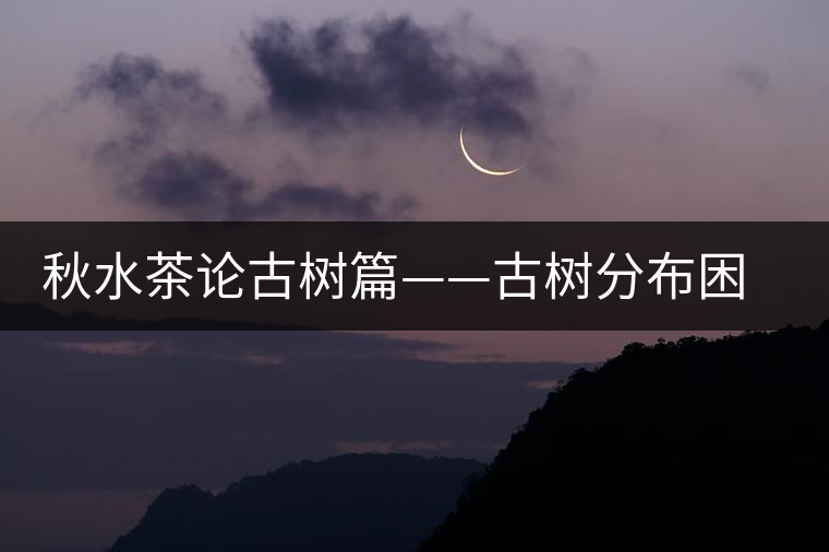 秋水茶論古樹篇——古樹分布困鹿山篇 秋水茶論古樹篇——古樹分布困鹿山篇