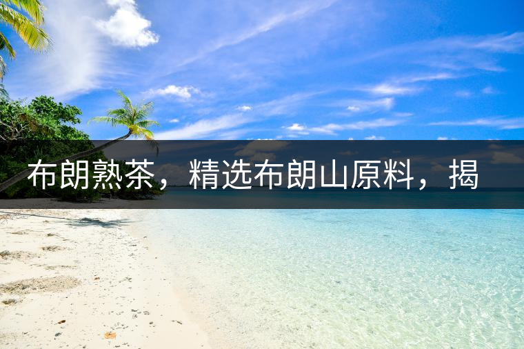 布朗熟茶，精選布朗山原料，揭秘布朗寨好茶之道