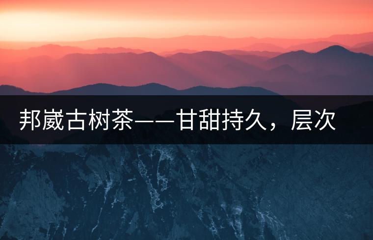 邦崴古樹茶——甘甜持久，層次鮮明