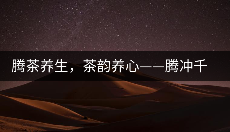 騰茶養(yǎng)生，茶韻養(yǎng)心——騰沖千年茶山茶馬古道