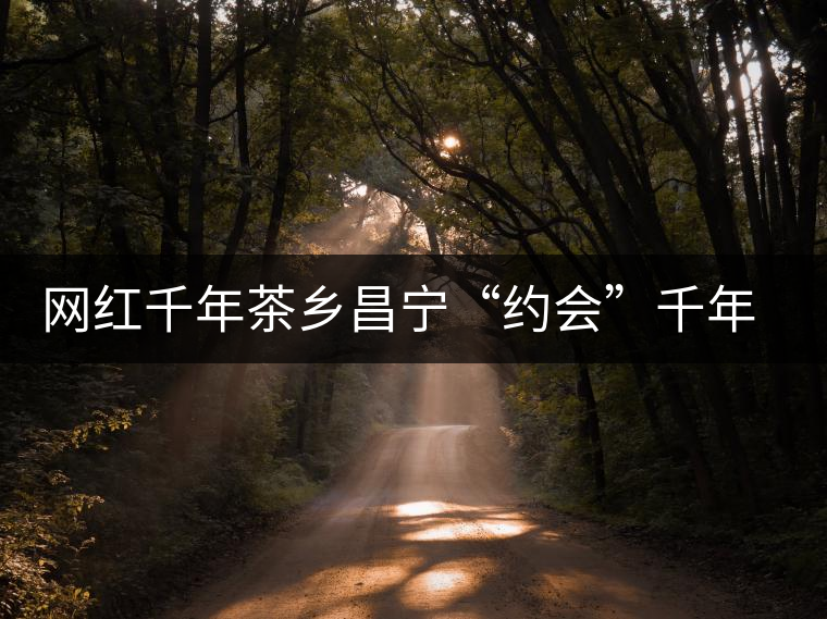 網(wǎng)紅千年茶鄉(xiāng)昌寧“約會(huì)”千年古樹(shù)茶 網(wǎng)紅千年茶鄉(xiāng)昌寧“約會(huì)”千年古樹(shù)茶