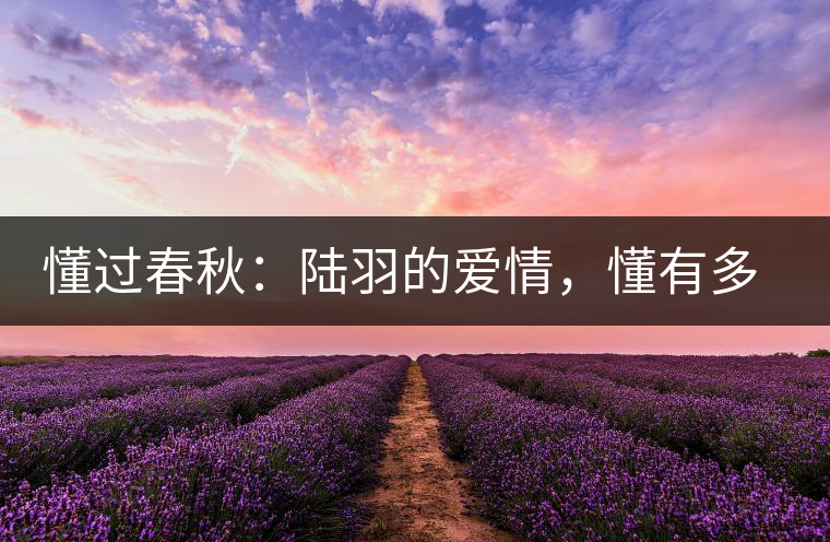 懂過春秋：陸羽的愛情，懂有多深愛就有多沉