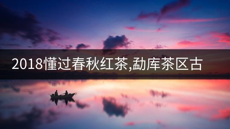 2018懂過春秋紅茶,勐庫茶區(qū)古樹紅茶的標桿之作 2018懂過春秋紅茶,勐庫茶區(qū)古樹紅茶的標桿之作